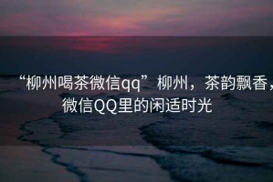 “柳州喝茶微信qq”柳州，茶韻飄香，微信QQ里的閑適時光