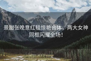 景甜張晚意紅毯驚艷合體，兩大女神同框閃耀全場！