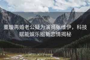 董璇再婚老公疑為演員張維伊，科技賦能娛樂圈新戀情揭秘