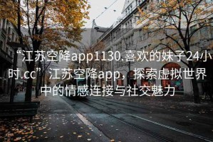 “江蘇空降app1130.喜歡的妹子24小時.cc”江蘇空降app，探索虛擬世界中的情感連接與社交魅力