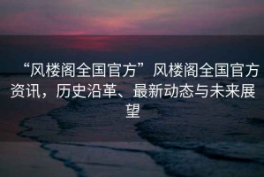 “風樓閣全國官方”風樓閣全國官方資訊，歷史沿革、最新動態與未來展望
