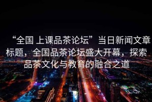 “全國 上課品茶論壇”當日新聞文章標題，全國品茶論壇盛大開幕，探索品茶文化與教育的融合之道
