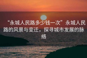 “永城人民路多少錢一次”永城人民路的風景與變遷，探尋城市發展的脈絡
