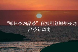 “鄭州夜網品茶”科技引領鄭州夜網品茶新風尚
