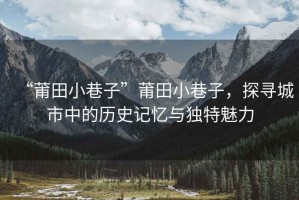 “莆田小巷子”莆田小巷子，探尋城市中的歷史記憶與獨(dú)特魅力