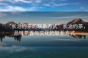 “長(zhǎng)治約茶的聯(lián)系方式”長(zhǎng)治約茶，品味茶香與文化的聯(lián)系方式