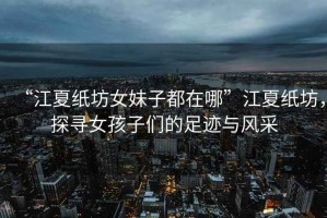 “江夏紙坊女妹子都在哪”江夏紙坊，探尋女孩子們的足跡與風采