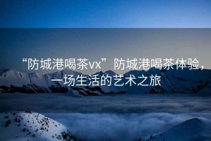 “防城港喝茶vx”防城港喝茶體驗，一場生活的藝術之旅
