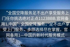 “全國空降服務(wù)足不出戶享受服務(wù)上門任你挑選絕對正點1123BBB.官網(wǎng)備用1.中國”全國空降服務(wù)，足不出戶享受上門服務(wù)，多樣選擇盡在掌握，官網(wǎng)備用1—中國的新時代服務(wù)模式