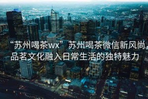 “蘇州喝茶wx”蘇州喝茶微信新風尚，品茗文化融入日常生活的獨特魅力