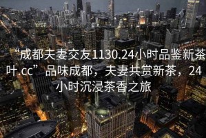 “成都夫妻交友1130.24小時品鑒新茶葉.cc”品味成都，夫妻共賞新茶，24小時沉浸茶香之旅