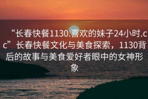 “長春快餐1130.喜歡的妹子24小時.cc”長春快餐文化與美食探索，1130背后的故事與美食愛好者眼中的女神形象