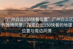 “廣州白云150快餐位置”廣州白云區的獨特風景，探索白云150快餐的地理位置與周邊風情