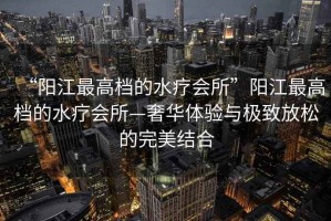 “陽江最高檔的水療會(huì)所”陽江最高檔的水療會(huì)所—奢華體驗(yàn)與極致放松的完美結(jié)合