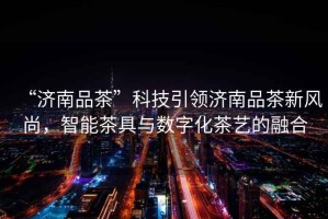 “濟南品茶”科技引領濟南品茶新風尚，智能茶具與數字化茶藝的融合