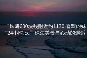 “珠海600塊錢附近約1130.喜歡的妹子24小時.cc”珠海美景與心動的邂逅