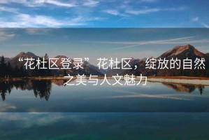 “花杜區登錄”花杜區，綻放的自然之美與人文魅力