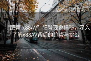 “肥臀-x88AV”肥臀現象揭秘，深入了解x88AV背后的趨勢與挑戰