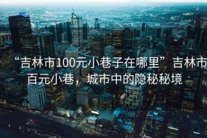 “吉林市100元小巷子在哪里”吉林市百元小巷，城市中的隱秘秘境