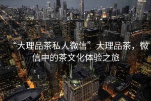 “大理品茶私人微信”大理品茶，微信中的茶文化體驗之旅