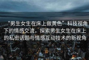 “男生女生在床上做黃色”科技視角下的情感交流，探索男生女生在床上的私密話題與情感互動技術的新視角