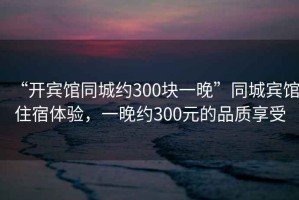 “開賓館同城約300塊一晚”同城賓館住宿體驗，一晚約300元的品質享受