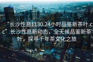 “長沙性息1130.24小時品鑒新茶葉.cc”長沙性息新動態，全天候品鑒新茶葉，探尋千年茶文化之旅