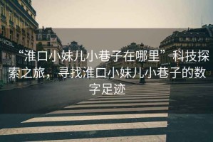 “淮口小妹兒小巷子在哪里”科技探索之旅，尋找淮口小妹兒小巷子的數字足跡