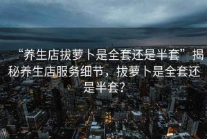 “養生店拔蘿卜是全套還是半套”揭秘養生店服務細節，拔蘿卜是全套還是半套？