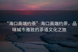 “海口高端約茶”海口高端約茶，品味城市雅致的茶道文化之旅