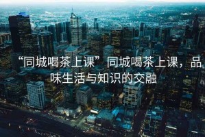 “同城喝茶上課”同城喝茶上課，品味生活與知識的交融
