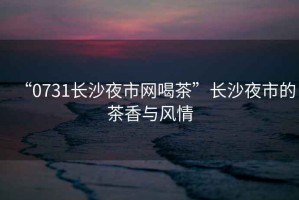 “0731長沙夜市網(wǎng)喝茶”長沙夜市的茶香與風(fēng)情