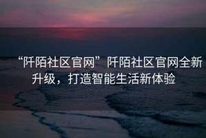“阡陌社區官網”阡陌社區官網全新升級，打造智能生活新體驗