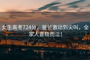 女生高考724分，爸爸激動(dòng)到尖叫，全家人喜極而泣！