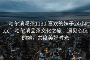 “哈爾濱喝茶1130.喜歡的妹子24小時.cc”哈爾濱品茶文化之旅，遇見心儀的她，共度美好時光