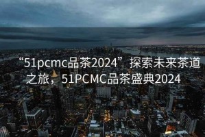 “51pcmc品茶2024”探索未來茶道之旅，51PCMC品茶盛典2024