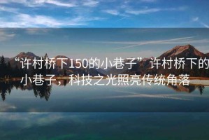 “許村橋下150的小巷子”許村橋下的小巷子，科技之光照亮傳統角落