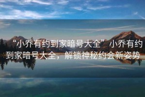 “小喬有約到家暗號大全”小喬有約到家暗號大全，解鎖神秘約會新姿勢