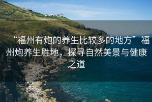 “福州有炮的養(yǎng)生比較多的地方”福州炮養(yǎng)生勝地，探尋自然美景與健康之道