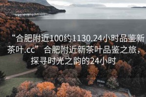 “合肥附近100約1130.24小時品鑒新茶葉.cc”合肥附近新茶葉品鑒之旅，探尋時光之韻的24小時