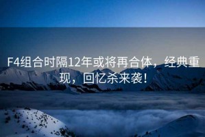 F4組合時隔12年或將再合體，經典重現，回憶殺來襲！