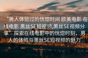 “男人體驗過的恍惚時間 歐美電影 在線電影 黑絲SE短視頻,黑絲SE視頻分享”探索在線電影中的恍惚時刻，男人的體驗與黑絲SE短視頻的魅力