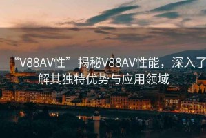 “V88AV性”揭秘V88AV性能，深入了解其獨特優勢與應用領域
