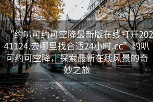 “約叭可約可空降最新版在線打開20241124.去哪里找合適24小時.cc”約叭可約可空降，探索最新在線風景的奇妙之旅