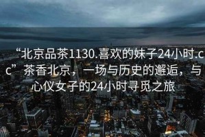 “北京品茶1130.喜歡的妹子24小時(shí).cc”茶香北京，一場(chǎng)與歷史的邂逅，與心儀女子的24小時(shí)尋覓之旅
