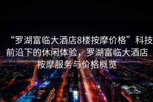 “羅湖富臨大酒店8樓按摩價格”科技前沿下的休閑體驗，羅湖富臨大酒店按摩服務與價格概覽