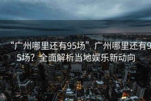 “廣州哪里還有95場”廣州哪里還有95場？全面解析當(dāng)?shù)貖蕵沸聞?dòng)向