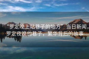 “羅定晚上站巷子的地方”當日新聞，羅定夜晚的巷子，繁華背后的故事