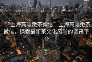 “上海高端嫩茶微信”上海高端嫩茶微信，探索最新茶文化風尚的資訊平臺