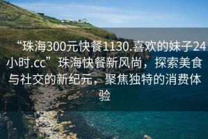 “珠海300元快餐1130.喜歡的妹子24小時.cc”珠海快餐新風尚，探索美食與社交的新紀元，聚焦獨特的消費體驗